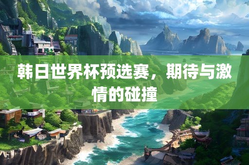 韩日世界杯预选赛，期待与激情的碰撞