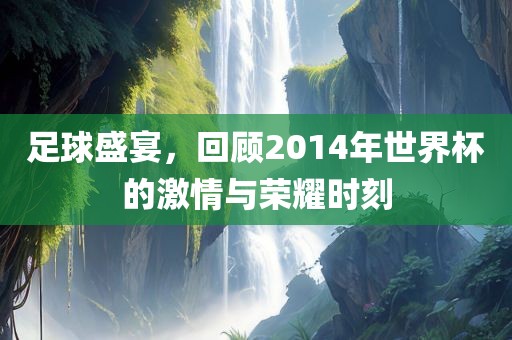 足球盛宴，回顾2014年世界杯的激情与荣耀时刻