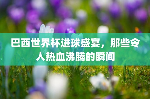 巴西世界杯进球盛宴，那些令人热血沸腾的瞬间