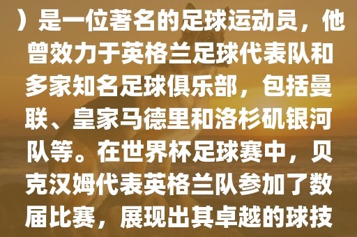 贝克汉姆（David Beckham）是一位著名的足球运动员，他曾效力于英格兰足球代表队和多家知名足球俱乐部，包括曼联、皇家马德里和洛杉矶银河队等。在世界杯足球赛中，贝克汉姆代表英格兰队参加了数届比赛，展现出其卓越的球技和魅力。