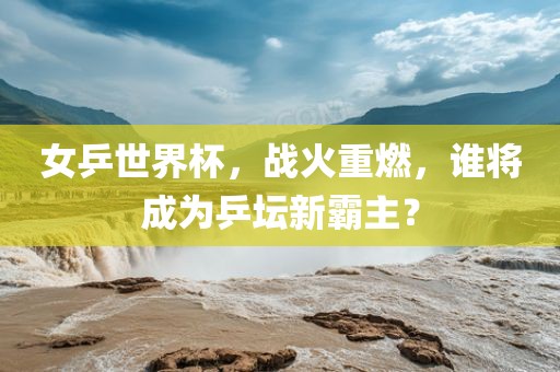 女乒世界杯，战火重燃，谁将成为乒坛新霸主？