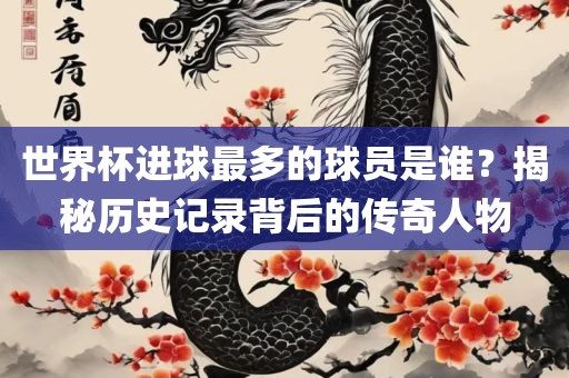 世界杯进球最多的球员是谁？揭秘历史记录背后的传奇人物