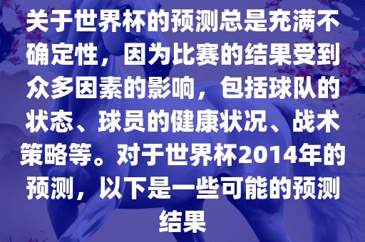 关于世界杯的预测总是充满不确定性，因为比赛的结果受到众多因素的影响，包括球队的状态、球员的健康状况、战术策略等。对于世界杯2014年的预测，以下是一些可能的预测结果