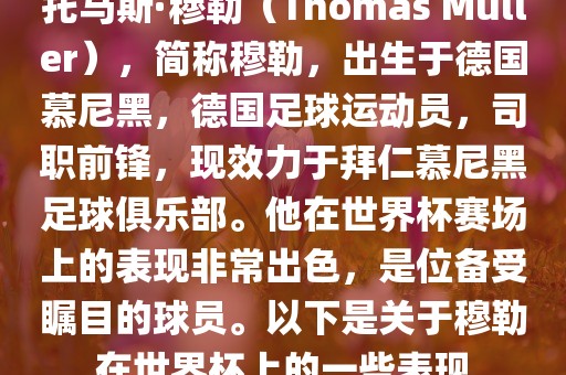 托马斯·穆勒（Thomas Müller），简称穆勒，出生于德国慕尼黑，德国足球运动员，司职前锋，现效力于拜仁慕尼黑足球俱乐部。他在世界杯赛场上的表现非常出色，是位备受瞩目的球员。以下是关于穆勒在世界杯上的一些表现