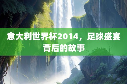 意大利世界杯2014，足球盛宴背后的故事