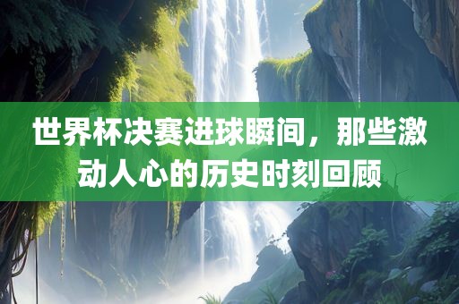 世界杯决赛进球瞬间，那些激动人心的历史时刻回顾