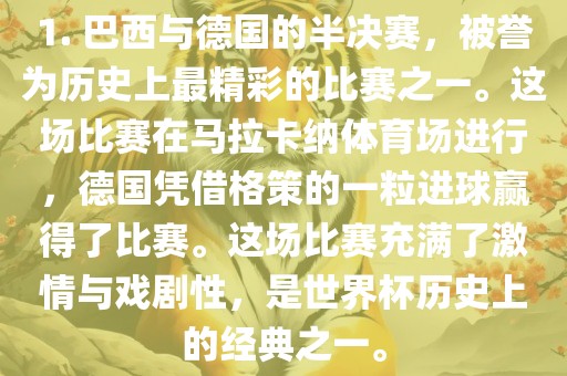 1. 巴西与德国的半决赛，被誉为历史上最精彩的比赛之一。这场比赛在马拉卡纳体育场进行，德国凭借格策的一粒进球赢得了比赛。这场比赛充满了激情与戏剧性，是世界杯历史上的经典之一。