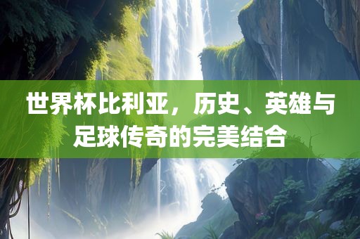 世界杯比利亚，历史、英雄与足球传奇的完美结合