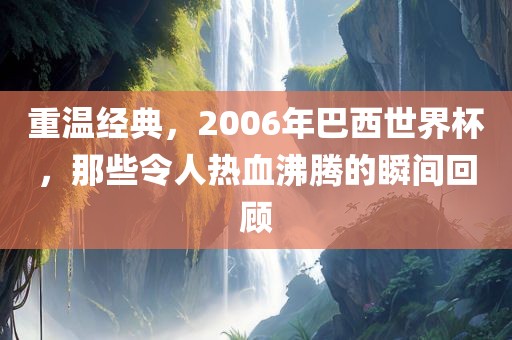重温经典，2006年巴西世界杯，那些令人热血沸腾的瞬间回顾