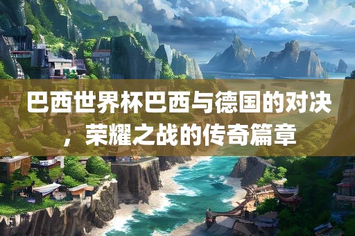 巴西世界杯巴西与德国的对决，荣耀之战的传奇篇章