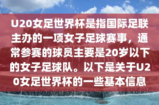 U20女足世界杯是指国际足联主办的一项女子足球赛事，通常参赛的球员主要是20岁以下的女子足球队。以下是关于U20女足世界杯的一些基本信息