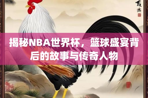 揭秘NBA世界杯，篮球盛宴背后的故事与传奇人物
