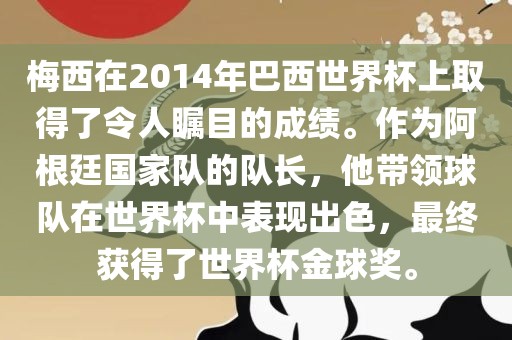 梅西在2014年巴西世界杯上取得了令人瞩目的成绩。作为阿根廷国家队的队长，他带领球队在世界杯中表现出色，最终获得了世界杯金球奖。