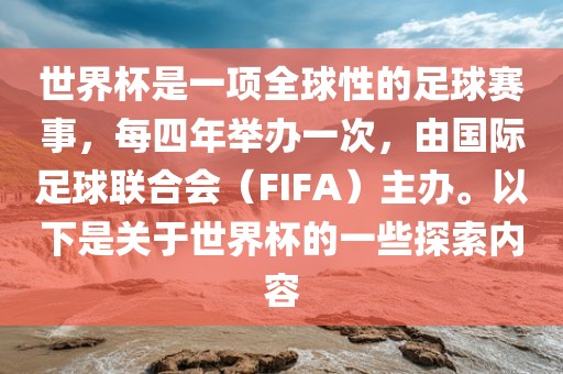 世界杯是一项全球性的足球赛事，每四年举办一次，由国际足球联合会（FIFA）主办。以下是关于世界杯的一些探索内容