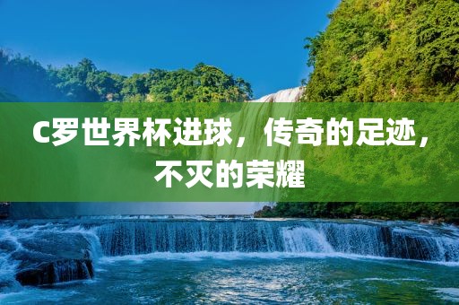 C罗世界杯进球，传奇的足迹，不灭的荣耀眉山市正发家政服务有限公司