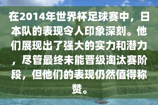 在2014年世界杯足球赛中，日本队的表现令人印象深刻。他们展现出了强大的实力和潜力，尽管最终未能晋级淘汰赛阶段，但他们的表现仍然值得称赞。