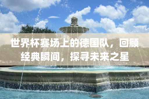 世界杯赛场上的德国队，回顾经典瞬间，探寻未来之星