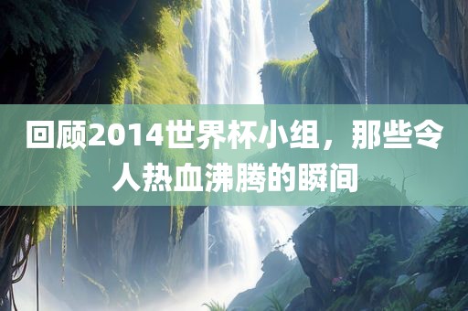 回顾2014世界杯小组，那些令人热血沸腾的瞬间