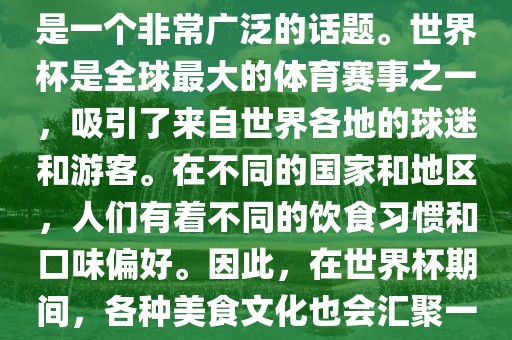 关于世界杯中的饮食文化，这是一个非常广泛的话题。世界杯是全球最大的体育赛事之一，吸引了来自世界各地的球迷和游客。在不同的国家和地区，人们有着不同的饮食习惯和口味偏好。因此，在世界杯期间，各种美食文化也会汇聚一堂。