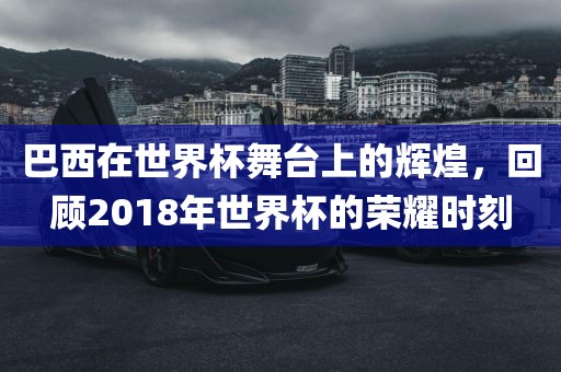 巴西在世界杯舞台上的辉煌，回顾2018年世界杯的荣耀时刻