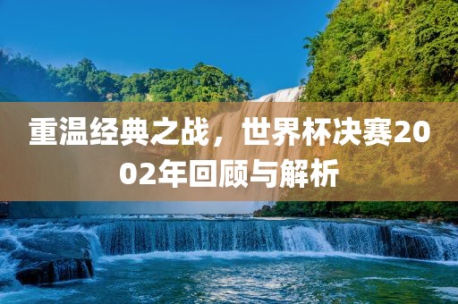 重温经典之战，世界杯决赛2002年回顾与解析