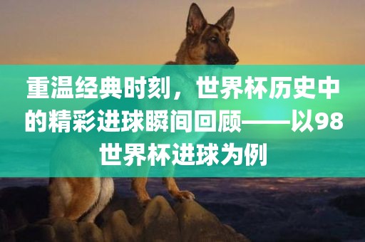 重温经典时刻，世界杯历史中的精彩进球瞬间回顾——以98世界杯进球为例