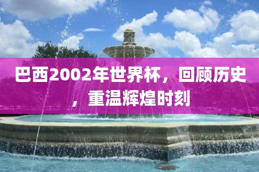 巴西2002年世界杯，回顾历史，重温辉煌时刻