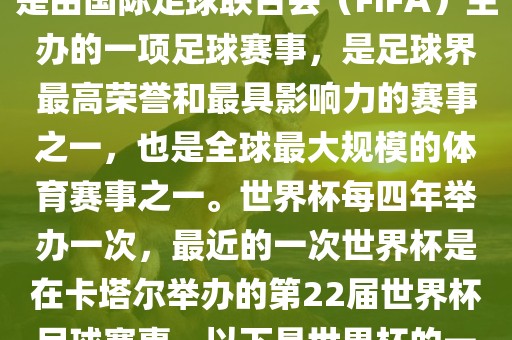 世界杯（FIFA World Cup），是由国际足球联合会（FIFA）主办的一项足球赛事，是足球界最高荣誉和最具影响力的赛事之一，也是全球最大规模的体育赛事之一。世界杯每四年举办一次，最近的一次世界杯是在卡塔尔举办的第22届世界杯足球赛事。以下是世界杯的一些重要事件