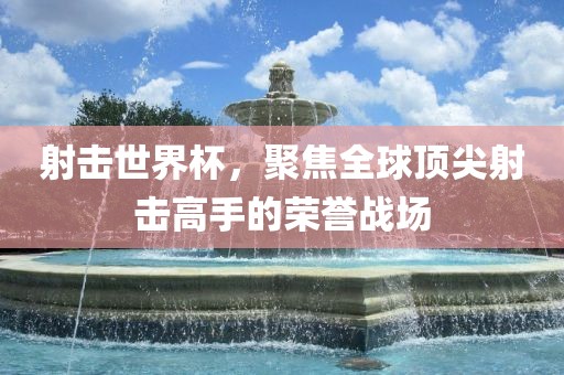射击世界杯，聚焦全球顶尖射击高手的荣誉战场
