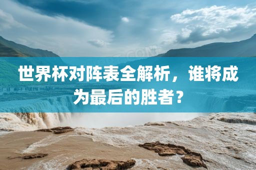 世界杯对阵表全解析，谁将成为最后的胜者？眉山市正发家政服务有限公司