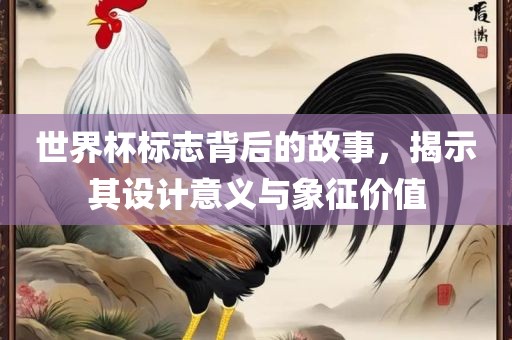 世界杯标志背后的故事，揭示其设计意义与象征价值