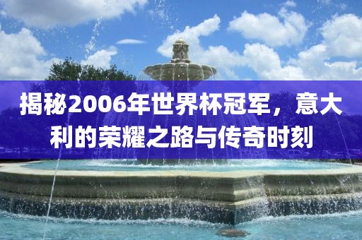 揭秘2006年世界杯冠军，意大利的荣耀之路与传奇时刻