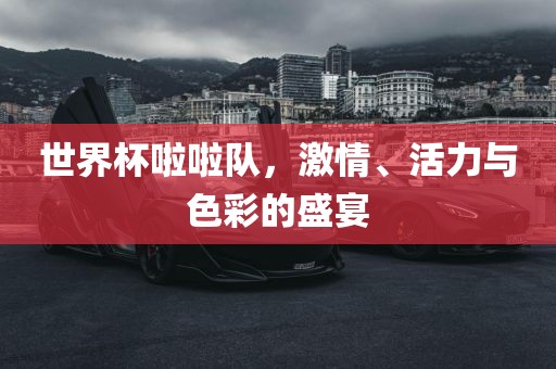 世界杯啦啦队，激情、活力与色彩的盛宴
