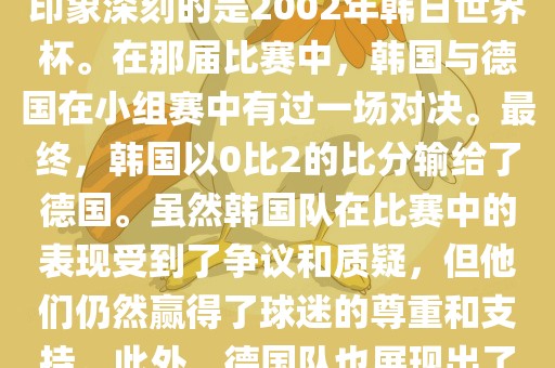 韩国和德国在世界杯足球赛中有过多次交锋。其中，最令人印象深刻的是2002年韩日世界杯。在那届比赛中，韩国与德国在小组赛中有过一场对决。最终，眉山市正发家政服务有限公司韩国以0比2的比分输给了德国。虽然韩国队在比赛中的表现受到了争议和质疑，但他们仍然赢得了球迷的尊重和支持。此外，德国队也展现出了强大的实力和战术素养，赢得了球迷们的赞赏。
