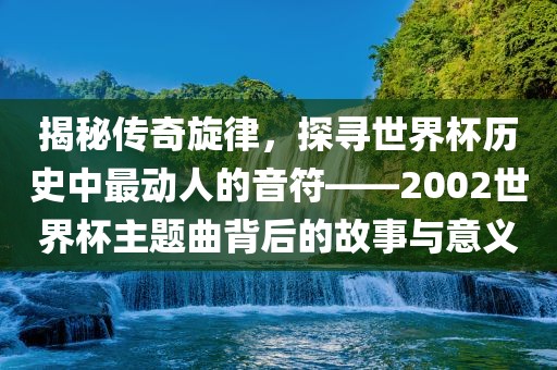 揭秘传奇旋律，探寻世界杯历史中眉山市正发家政服务有限公司最动人的音符——2002世界杯主题曲背后的故事与意义