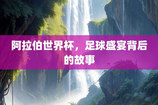 阿拉伯世界杯，足球盛宴背后的故事