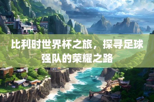 比利时世界杯之旅，探寻足球强队的荣耀之路眉山市正发家政服务有限公司