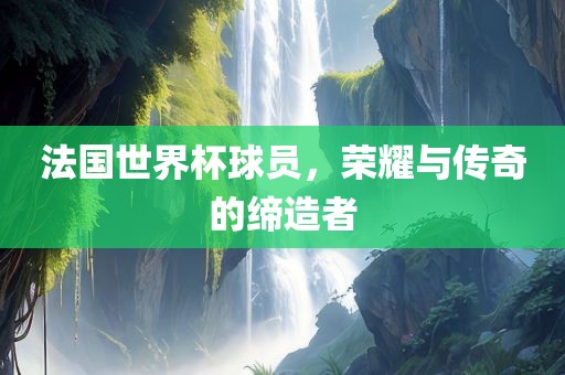 法国世界杯球员，荣耀与传奇的缔造者