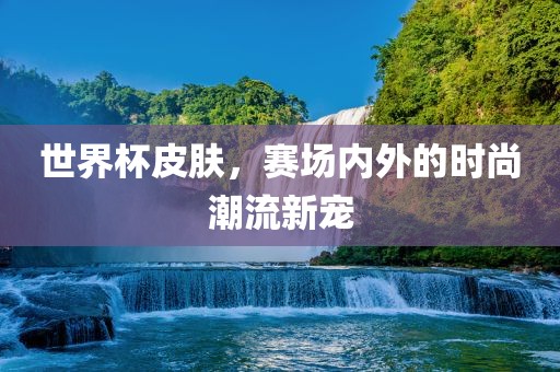 世界杯皮肤，赛场内外的时尚潮流新宠