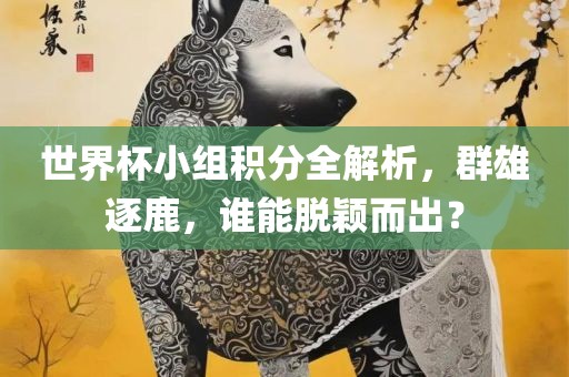 世界杯小组积分全解析，群雄逐鹿，谁能脱颖而出？眉山市正发家政服务有限公司