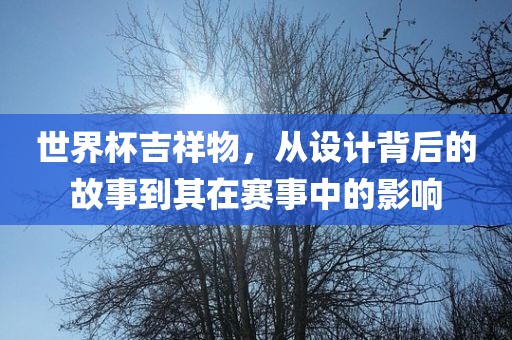 世界杯吉祥物，从设计背后的故事到其在赛事中的影响