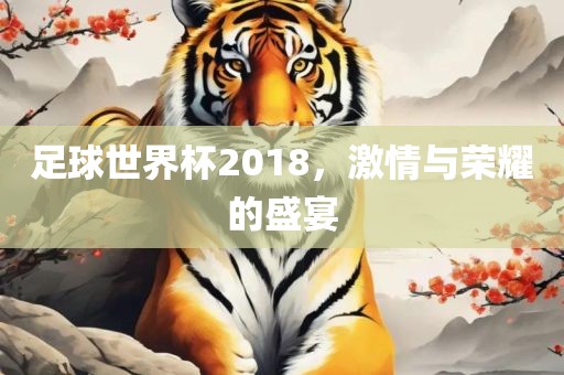 足球世界杯2018，激情与荣耀的盛宴