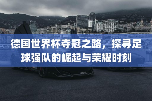 德国世界杯夺冠之路，探寻足球强队的崛起与荣耀时刻眉山市正发家政服务有限公司