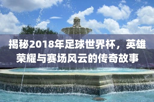 揭秘2018年足球世界杯，英雄荣耀与赛场风云的传奇故事眉山市正发家政服务有限公司