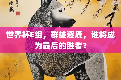 世界杯E组，群雄逐鹿，谁将成为最后的胜者？眉山市正发家政服务有限公司