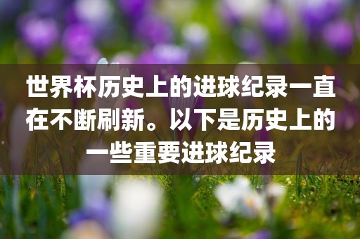 世界杯历史上的进球纪录一直在不断刷新。以下是历史上的一些重要进球纪录眉山市正发家政服务有限公司