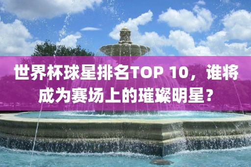 世界杯球星排名TOP 10，谁将成为赛场上的璀璨明星？眉山市正发家政服务有限公司