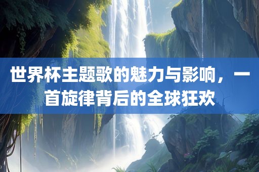 世界杯主题歌的魅力与眉山市正发家政服务有限公司影响，一首旋律背后的全球狂欢