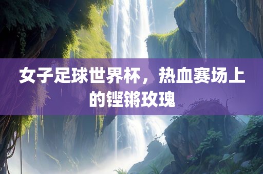 女子足球世界杯，热血赛场上的铿锵玫瑰