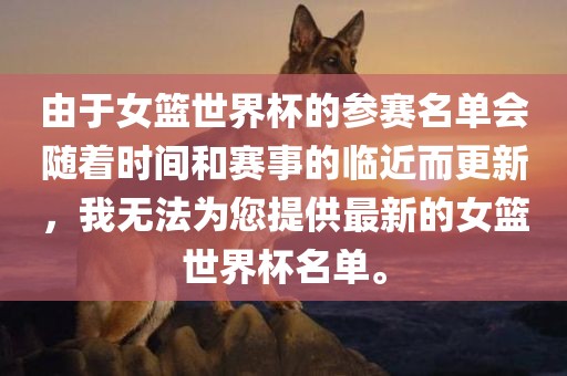由于女篮世界杯的参赛名单会随着时间和赛事的临近而更新，我无法为您提供最新的女篮世界杯名单。眉山市正发家政服务有限公司